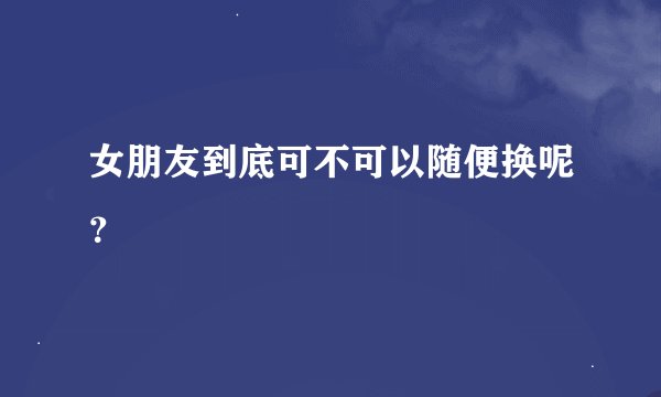 女朋友到底可不可以随便换呢？