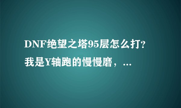 DNF绝望之塔95层怎么打？ 我是Y轴跑的慢慢磨，， 跑跑的不知道地上出来什么东东 血就没了好多， 求解法