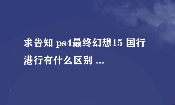 求告知 ps4最终幻想15 国行 港行有什么区别 国行阉割了哪些内容 纠结买 国行 还是 港行