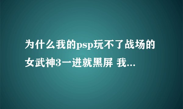 为什么我的psp玩不了战场的女武神3一进就黑屏 我的psp版本是普米4 2000型