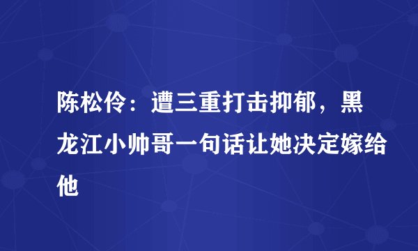 陈松伶：遭三重打击抑郁，黑龙江小帅哥一句话让她决定嫁给他