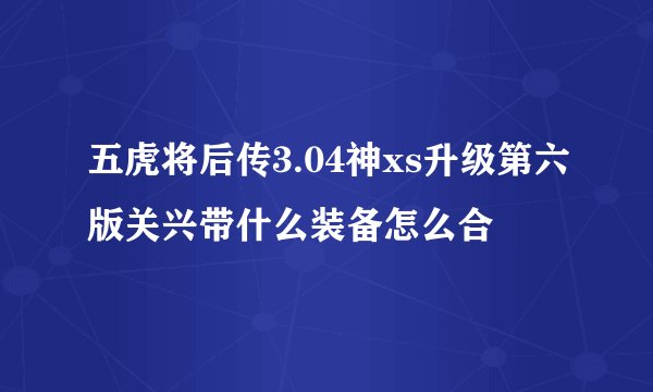 五虎将后传3.04神xs升级第六版关兴带什么装备怎么合