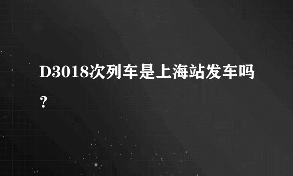 D3018次列车是上海站发车吗？