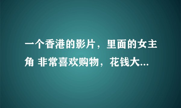 一个香港的影片，里面的女主角 非常喜欢购物，花钱大手大脚的，从来不在乎， 我想知道这部影片的名字。