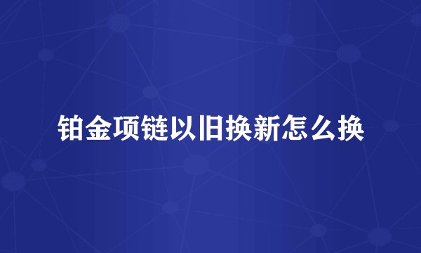 铂金项链以旧换新怎么换