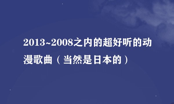 2013~2008之内的超好听的动漫歌曲（当然是日本的）