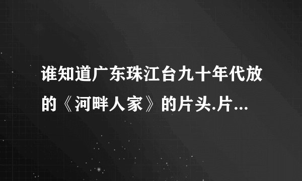 谁知道广东珠江台九十年代放的《河畔人家》的片头.片尾歌曲叫什么?谁唱的?