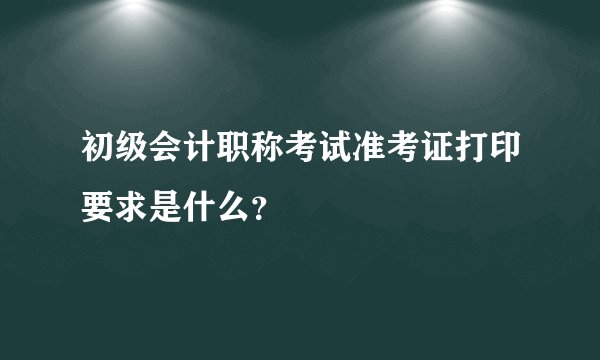 初级会计职称考试准考证打印要求是什么？