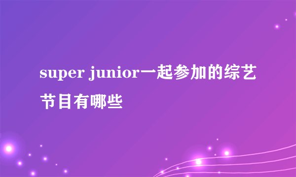 super junior一起参加的综艺节目有哪些