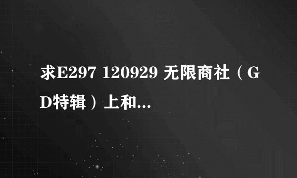 求E297 120929 无限商社（GD特辑）上和E298 121006 无限商社（GD特辑）下的高清中字‘下载链接’，谢谢~~