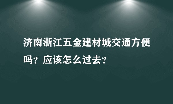 济南浙江五金建材城交通方便吗？应该怎么过去？