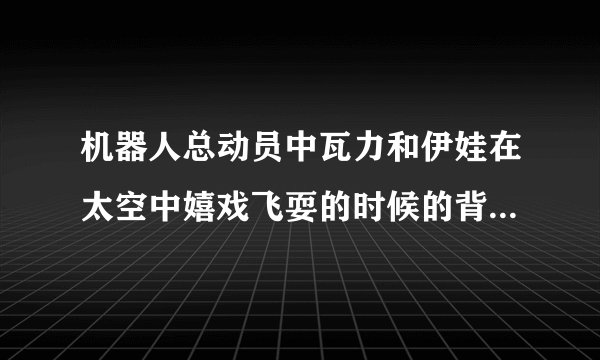 机器人总动员中瓦力和伊娃在太空中嬉戏飞耍的时候的背景歌是什么？
