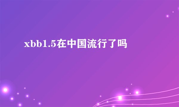 xbb1.5在中国流行了吗