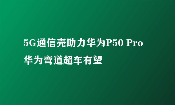 5G通信壳助力华为P50 Pro 华为弯道超车有望