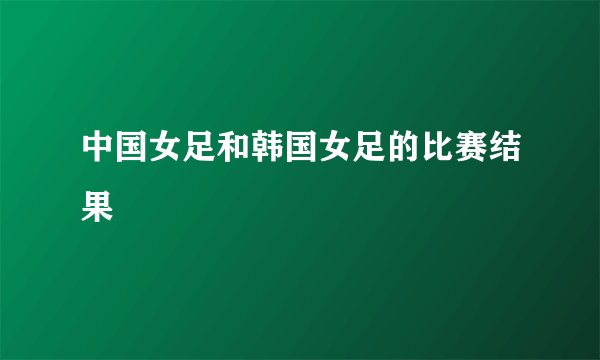 中国女足和韩国女足的比赛结果