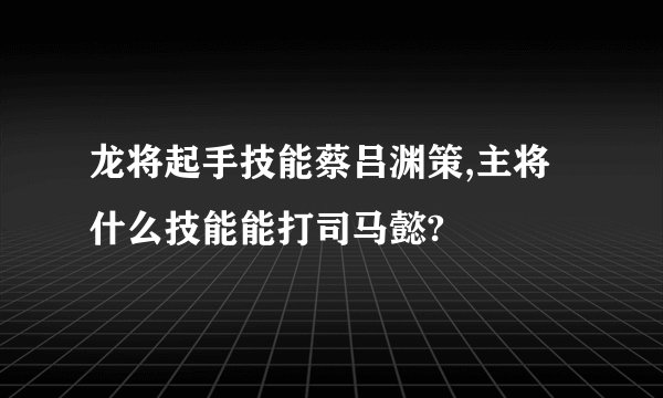 龙将起手技能蔡吕渊策,主将什么技能能打司马懿?