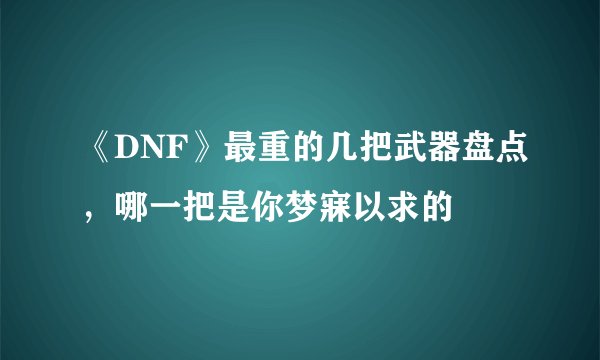 《DNF》最重的几把武器盘点，哪一把是你梦寐以求的