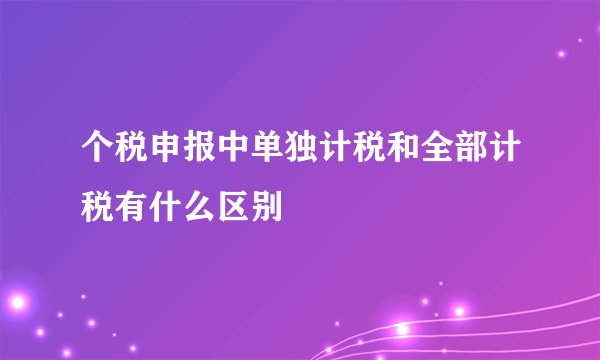 个税申报中单独计税和全部计税有什么区别