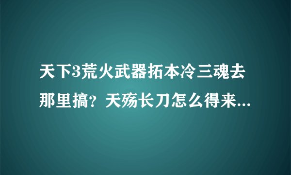 天下3荒火武器拓本冷三魂去那里搞？天殇长刀怎么得来的？求高手来解答。不知道的就不要来回答。刚刚有...