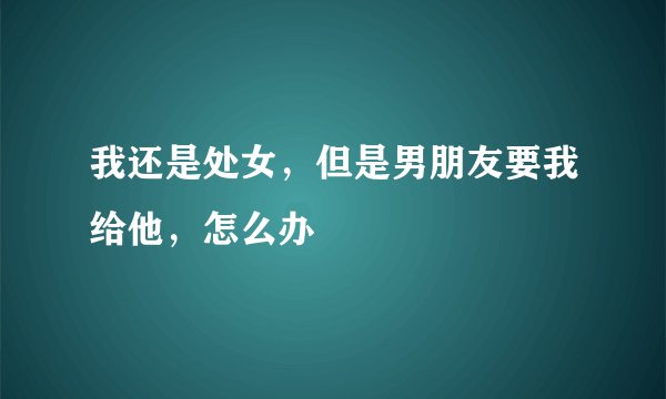 我还是处女，但是男朋友要我给他，怎么办