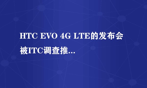 HTC EVO 4G LTE的发布会被ITC调查推迟到何时？