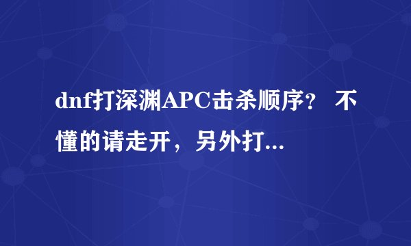 dnf打深渊APC击杀顺序？ 不懂的请走开，另外打深渊APC时PK的段数 为什么看不到呢