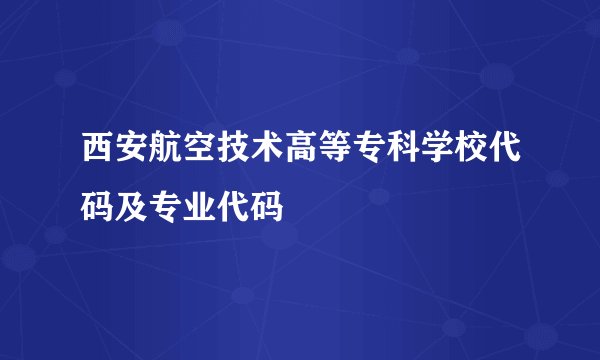 西安航空技术高等专科学校代码及专业代码