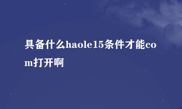 具备什么haole15条件才能com打开啊