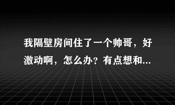 我隔壁房间住了一个帅哥，好激动啊，怎么办？有点想和他做朋友