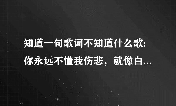 知道一句歌词不知道什么歌:你永远不懂我伤悲，就像白天不懂夜的黑