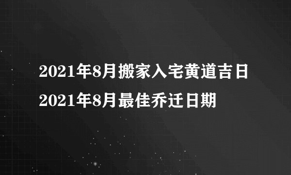 2021年8月搬家入宅黄道吉日2021年8月最佳乔迁日期
