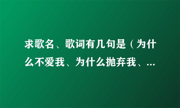 求歌名、歌词有几句是（为什么不爱我、为什么抛弃我、为什么剩我一人苦苦等候）谁知道这歌得名字？