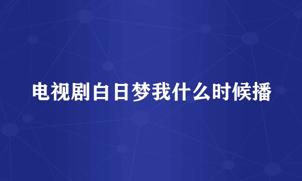 电视剧白日梦我什么时候播