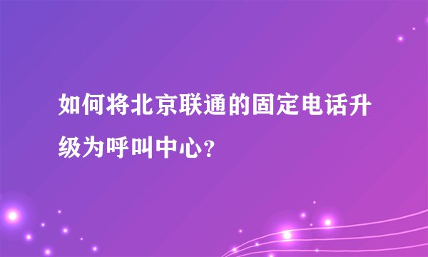 如何将北京联通的固定电话升级为呼叫中心？