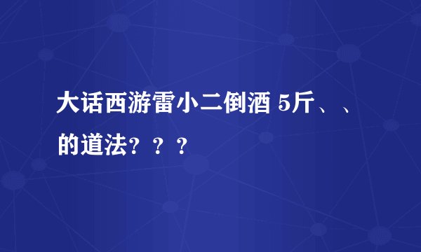 大话西游雷小二倒酒 5斤、、的道法？？？