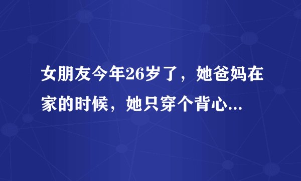 女朋友今年26岁了，她爸妈在家的时候，她只穿个背心，穿个内裤，这种情况正常吗……