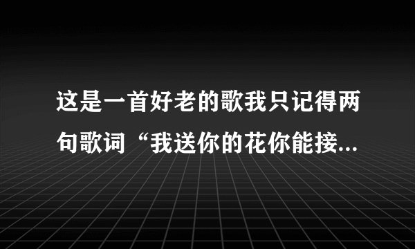这是一首好老的歌我只记得两句歌词“我送你的花你能接受吗？我对你带你会在意吗？......”麻烦寻找 谢谢！