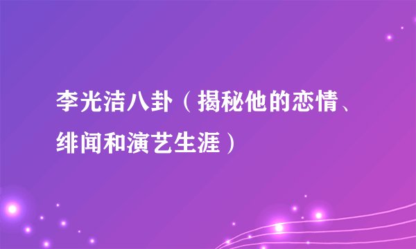 李光洁八卦（揭秘他的恋情、绯闻和演艺生涯）