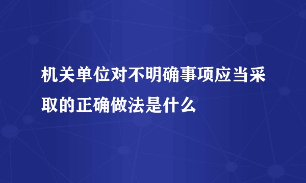 机关单位对不明确事项应当采取的正确做法是什么
