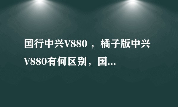 国行中兴V880 ，橘子版中兴V880有何区别，国行，橘子是什么意思