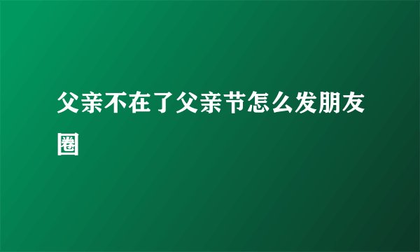 父亲不在了父亲节怎么发朋友圈