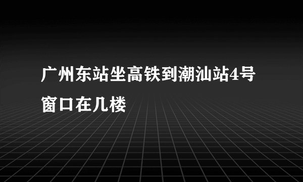广州东站坐高铁到潮汕站4号窗口在几楼