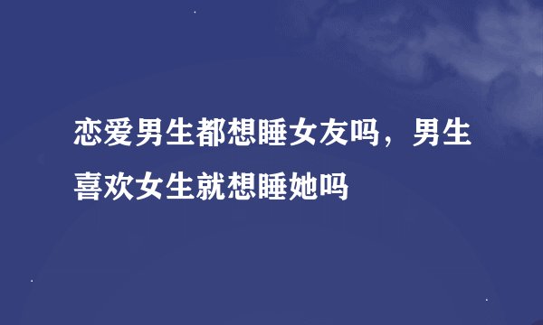 恋爱男生都想睡女友吗，男生喜欢女生就想睡她吗