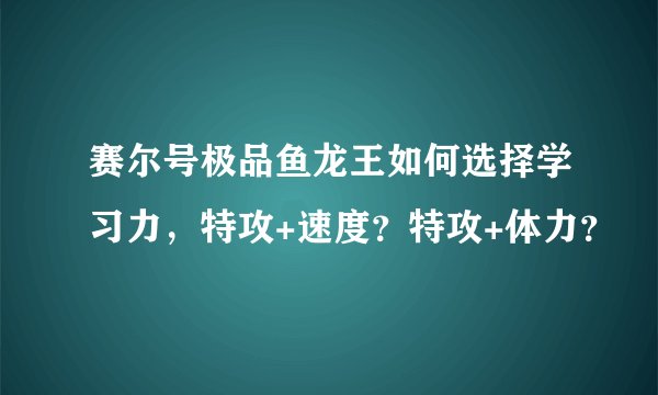 赛尔号极品鱼龙王如何选择学习力，特攻+速度？特攻+体力？