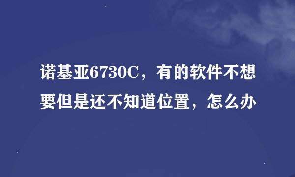 诺基亚6730C，有的软件不想要但是还不知道位置，怎么办