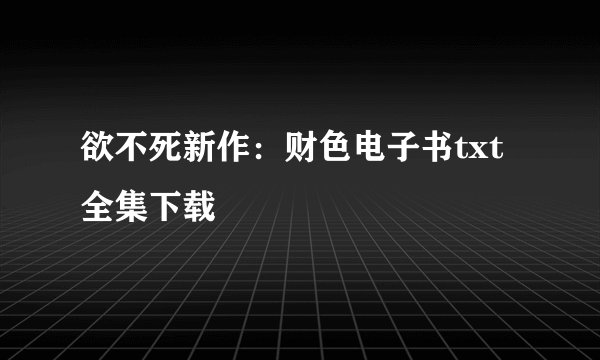 欲不死新作：财色电子书txt全集下载