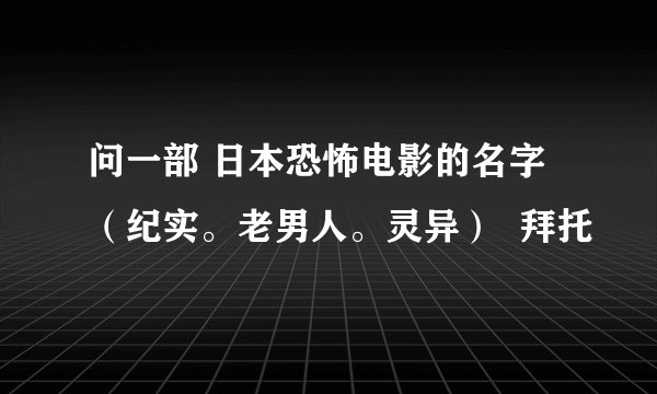 问一部 日本恐怖电影的名字（纪实。老男人。灵异）  拜托