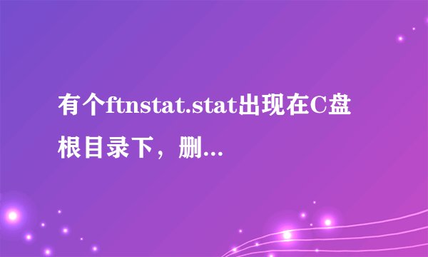 有个ftnstat.stat出现在C盘根目录下，删除后一段时间自动生成，请问怎么回事