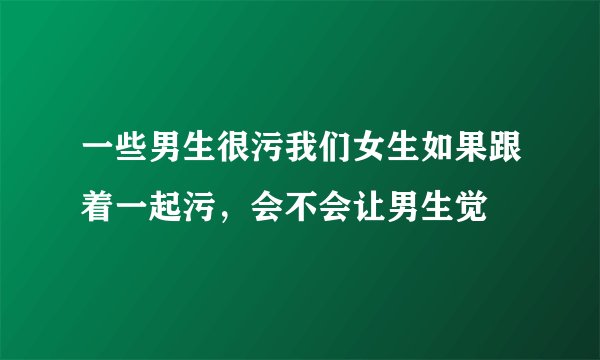 一些男生很污我们女生如果跟着一起污，会不会让男生觉