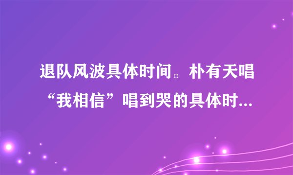 退队风波具体时间。朴有天唱“我相信”唱到哭的具体时间。东方神起和仙后各做了些什么